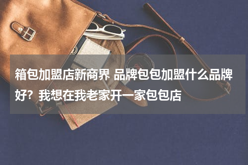 箱包加盟店新商界 品牌包包加盟什么品牌好？我想在我老家开一家包包店