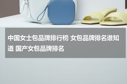 中国女士包品牌排行榜 女包品牌排名谁知道 国产女包品牌排名