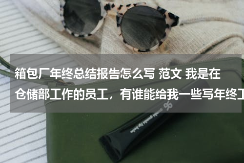 箱包厂年终总结报告怎么写 范文 我是在仓储部工作的员工，有谁能给我一些写年终工作总结的范本啊