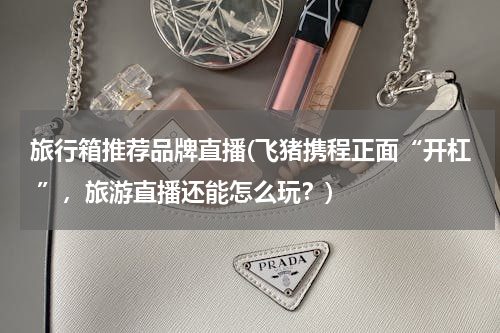 旅行箱推荐品牌直播(飞猪携程正面“开杠 ”，旅游直播还能怎么玩？)
