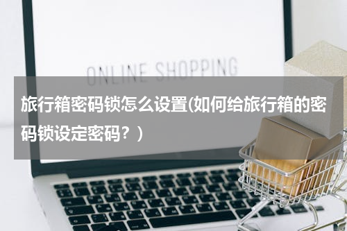 旅行箱密码锁怎么设置(如何给旅行箱的密码锁设定密码？)