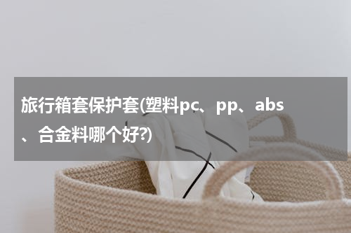 旅行箱套保护套(塑料pc、pp、abs、合金料哪个好?)