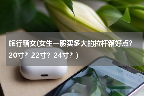 旅行箱女(女生一般买多大的拉杆箱好点？20寸？22寸？24寸？)
