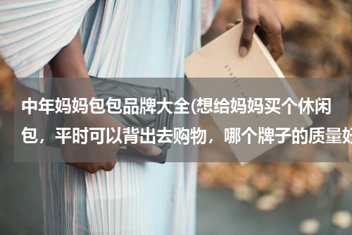 中年妈妈包包品牌大全(想给妈妈买个休闲包，平时可以背出去购物，哪个牌子的质量好，又好看的 想送份礼物给妈妈，现在网上包包好多，眼花缭乱，有经验的介绍一下。)