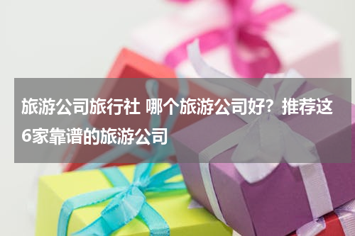 旅游公司旅行社 哪个旅游公司好？推荐这6家靠谱的旅游公司