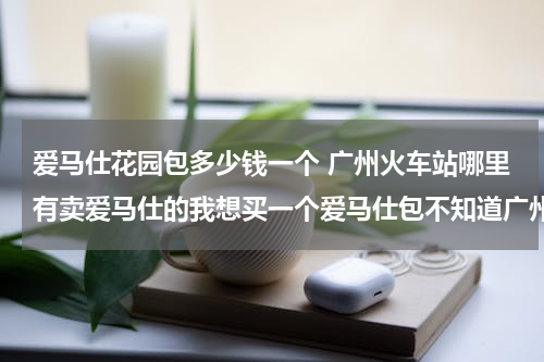 爱马仕花园包多少钱一个 广州火车站哪里有卖爱马仕的我想买一个爱马仕包不知道广州哪里能买
