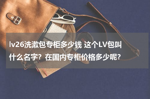 lv26洗漱包专柜多少钱 这个LV包叫什么名字？在国内专柜价格多少呢？