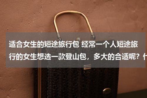 适合女生的短途旅行包 经常一个人短途旅行的女生想选一款登山包，多大的合适呢？什么样的装备比较实用?