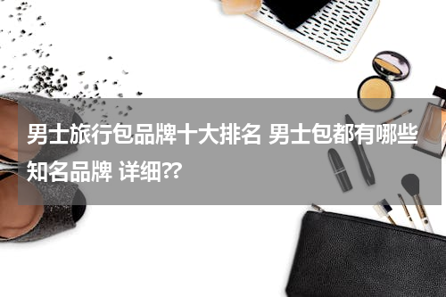 男士旅行包品牌十大排名 男士包都有哪些知名品牌 详细??