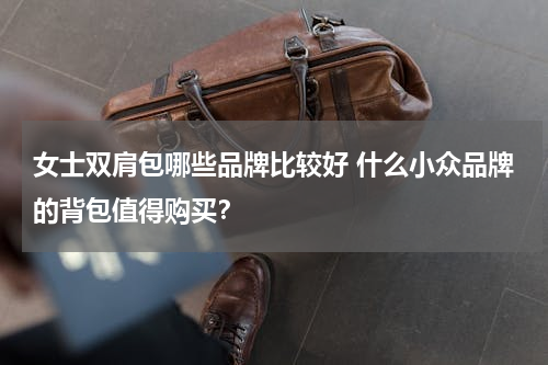 女士双肩包哪些品牌比较好 什么小众品牌的背包值得购买？