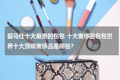 爱马仕十大最贵的包包 十大奢侈品包包世界十大顶级奢侈品是哪些？