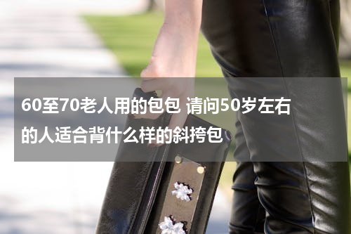 60至70老人用的包包 请问50岁左右的人适合背什么样的斜挎包