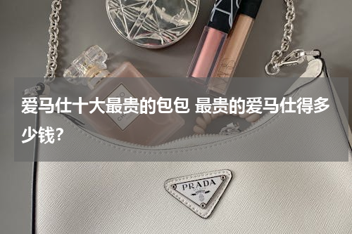 爱马仕十大最贵的包包 最贵的爱马仕得多少钱？