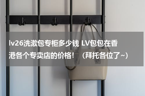 lv26洗漱包专柜多少钱 LV包包在香港各个专卖店的价格！（拜托各位了~）