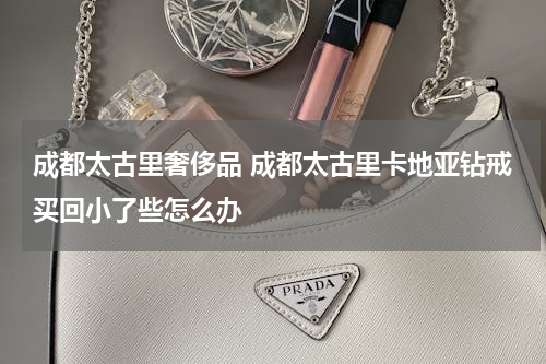 成都太古里奢侈品 成都太古里卡地亚钻戒买回小了些怎么办