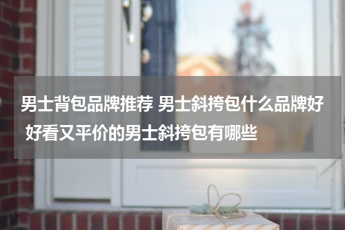 男士背包品牌推荐 男士斜挎包什么品牌好 好看又平价的男士斜挎包有哪些