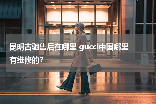 昆明古驰售后在哪里 gucci中国哪里有维修的？