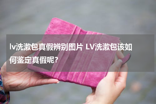 lv洗漱包真假辨别图片 LV洗漱包该如何鉴定真假呢？