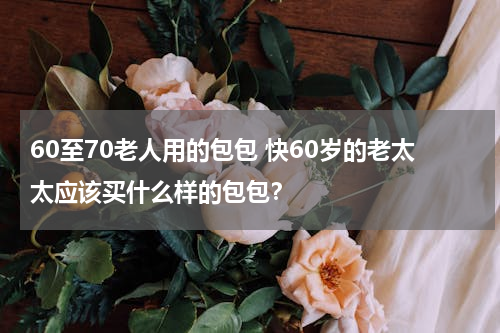60至70老人用的包包 快60岁的老太太应该买什么样的包包？