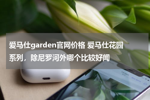 爱马仕garden官网价格 爱马仕花园系列，除尼罗河外哪个比较好闻