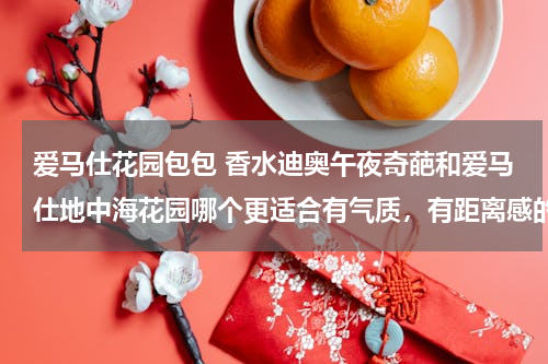 爱马仕花园包包 香水迪奥午夜奇葩和爱马仕地中海花园哪个更适合有气质，有距离感的女人？哪个更特别？更独特？