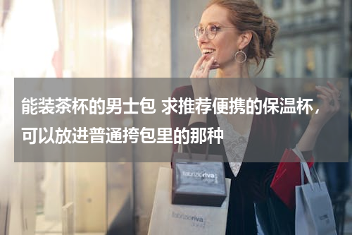 能装茶杯的男士包 求推荐便携的保温杯，可以放进普通挎包里的那种