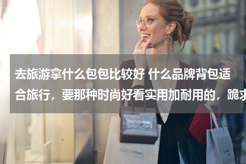 去旅游拿什么包包比较好 什么品牌背包适合旅行，要那种时尚好看实用加耐用的，跪求专业人士回答。