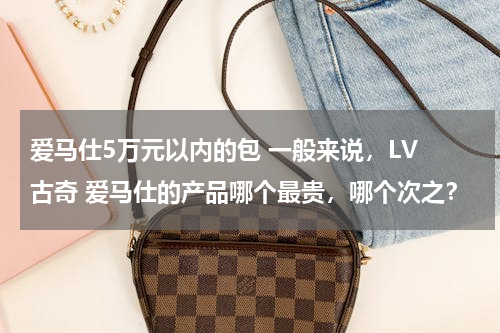 爱马仕5万元以内的包 一般来说，LV 古奇 爱马仕的产品哪个最贵，哪个次之？