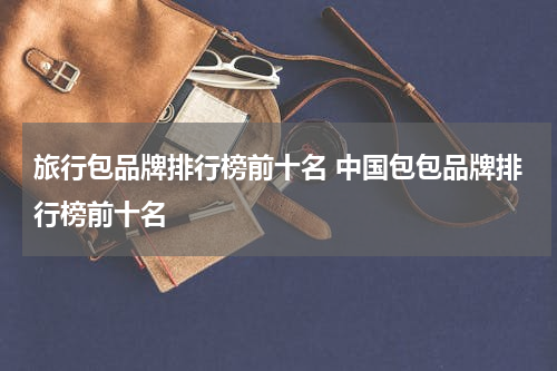 旅行包品牌排行榜前十名 中国包包品牌排行榜前十名