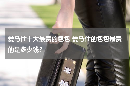 爱马仕十大最贵的包包 爱马仕的包包最贵的是多少钱？