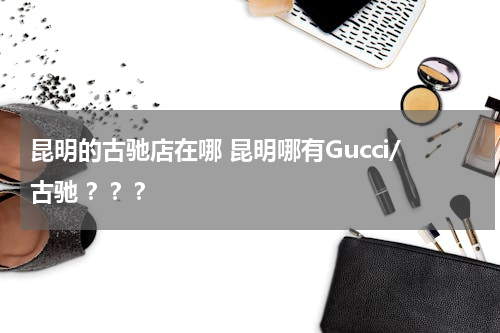 昆明的古驰店在哪 昆明哪有Gucci/古驰 ？？？