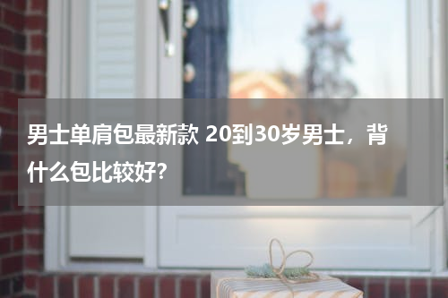 男士单肩包最新款 20到30岁男士，背什么包比较好？