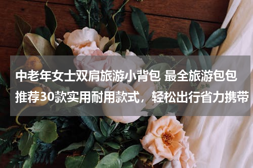 中老年女士双肩旅游小背包 最全旅游包包推荐30款实用耐用款式，轻松出行省力携带