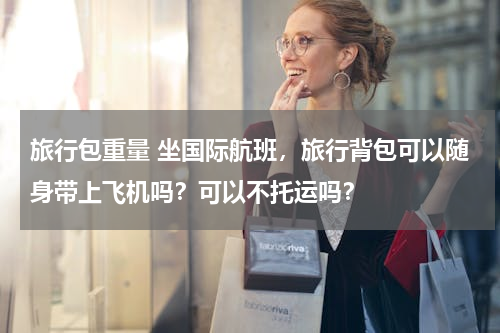 旅行包重量 坐国际航班，旅行背包可以随身带上飞机吗？可以不托运吗？