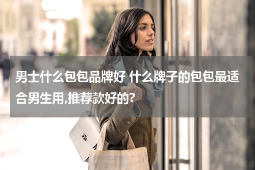 男士什么包包品牌好 什么牌子的包包最适合男生用,推荐款好的?