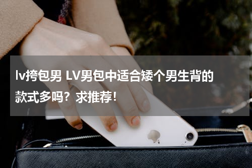 lv挎包男 LV男包中适合矮个男生背的款式多吗？求推荐！