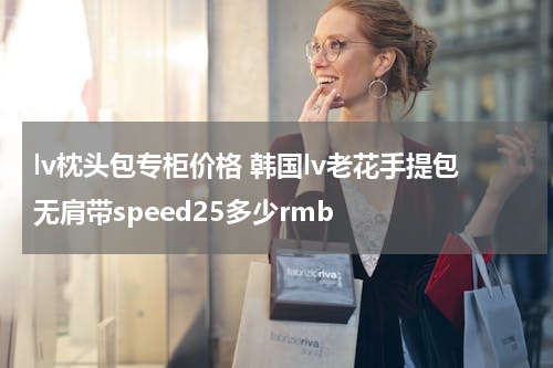 lv枕头包专柜价格 韩国lv老花手提包无肩带speed25多少rmb