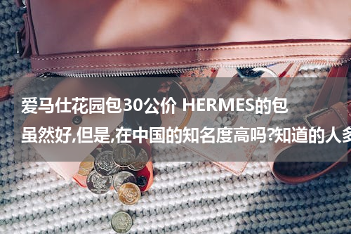 爱马仕花园包30公价 HERMES的包虽然好,但是,在中国的知名度高吗?知道的人多吗?