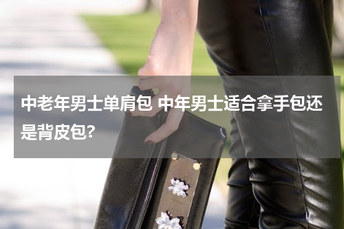 中老年男士单肩包 中年男士适合拿手包还是背皮包?