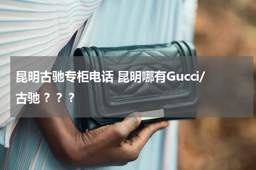 昆明古驰专柜电话 昆明哪有Gucci/古驰 ？？？