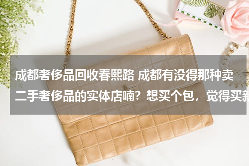 成都奢侈品回收春熙路 成都有没得那种卖二手奢侈品的实体店喃？想买个包，觉得买新的太贵了。