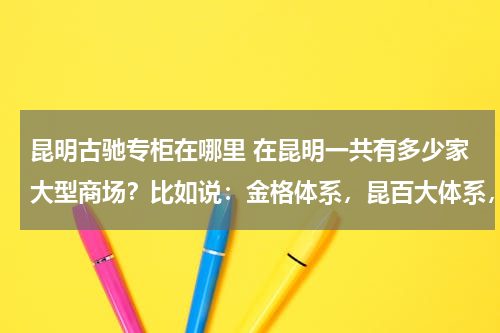 昆明古驰专柜在哪里 在昆明一共有多少家大型商场？比如说：金格体系，昆百大体系，百盛体系，王府井，金鹰.....还有它的档次..