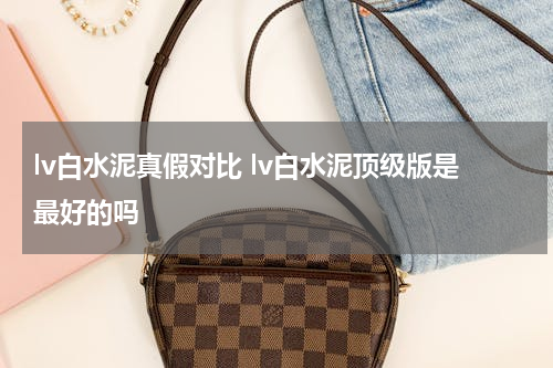 lv白水泥真假对比 lv白水泥顶级版是最好的吗