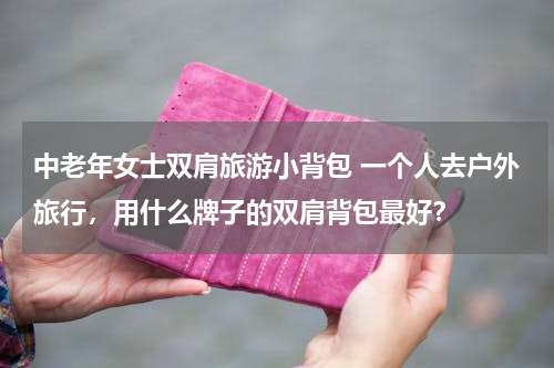 中老年女士双肩旅游小背包 一个人去户外旅行，用什么牌子的双肩背包最好？