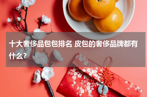 十大奢侈品包包排名 皮包的奢侈品牌都有什么？