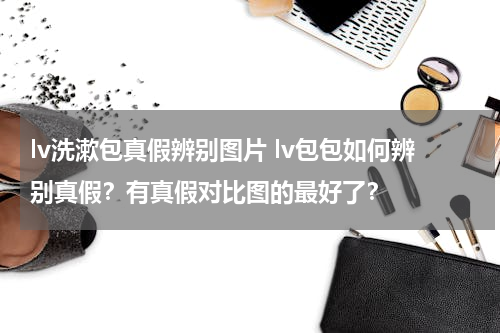 lv洗漱包真假辨别图片 lv包包如何辨别真假？有真假对比图的最好了？
