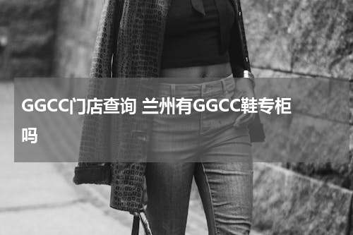 GGCC门店查询 兰州有GGCC鞋专柜吗