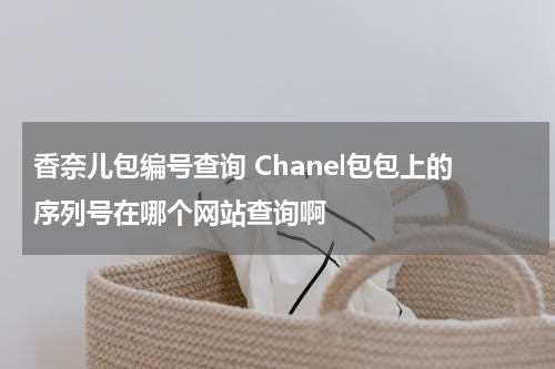香奈儿包编号查询 Chanel包包上的序列号在哪个网站查询啊