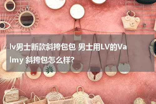lv男士新款斜挎包包 男士用LV的Valmy 斜挎包怎么样?