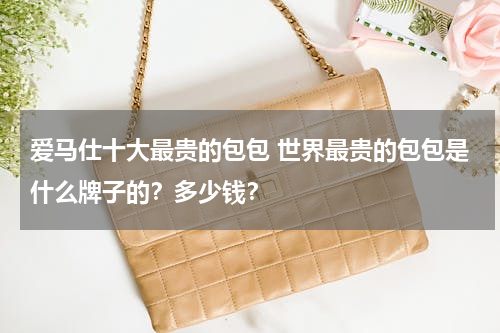 爱马仕十大最贵的包包 世界最贵的包包是什么牌子的？多少钱？